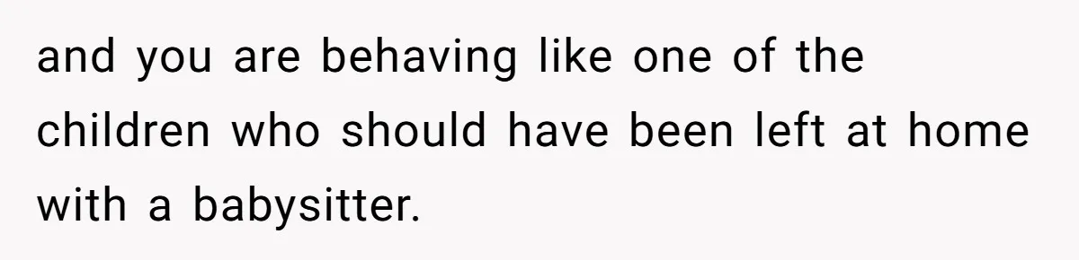 and you are behaving like one of the children who should have been left at home with a babysitter.
