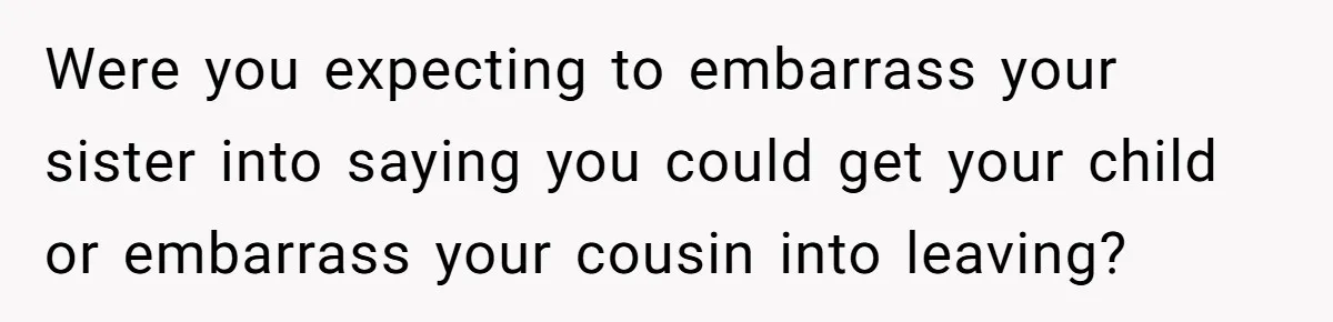 Were you expecting to embarrass your sister into saying you could get your child or embarrass your cousin into leaving?