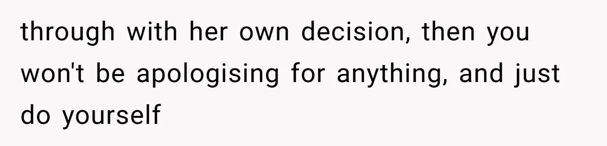 through with her own decision, then you won't be apologising for anything, and just do yourself