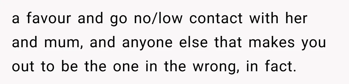a favour and go no/low contact with her and mum, and anyone else that makes you out to be the one in the wrong, in fact.