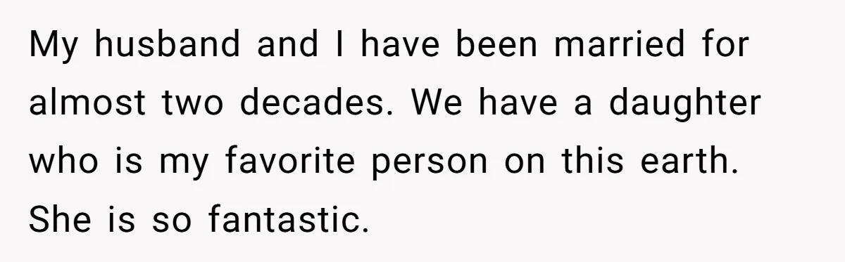 My husband and I have been married for almost two decades. We have a daughter who is my favorite person on this earth. She is so fantastic.