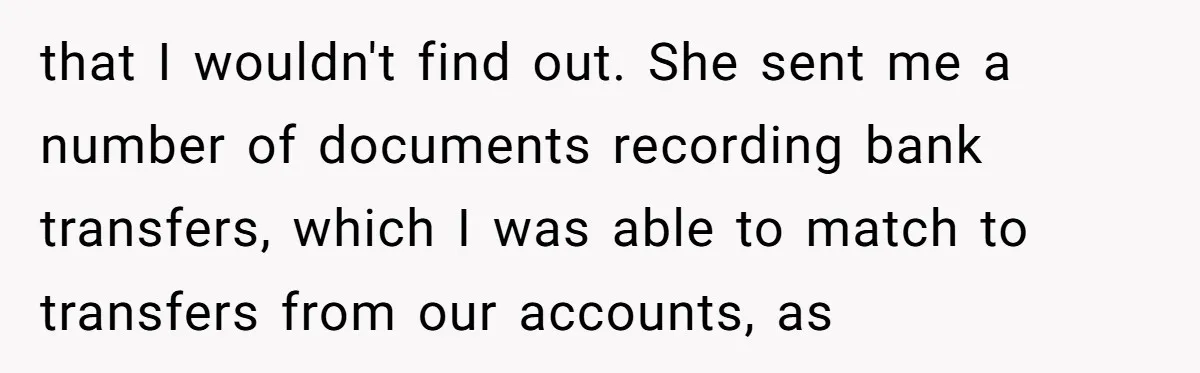 that I wouldn't find out. She sent me a number of documents recording bank transfers, which I was able to match to transfers from our accounts, as