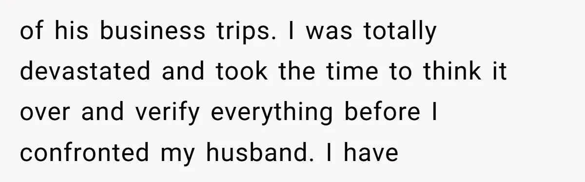 of his business trips. I was totally devastated and took the time to think it over and verify everything before I confronted my husband. I have