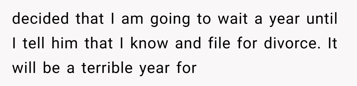 decided that I am going to wait a year until I tell him that I know and file for divorce. It will be a terrible year for