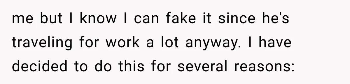 me but I know I can fake it since he's traveling for work a lot anyway. I have decided to do this for several reasons: