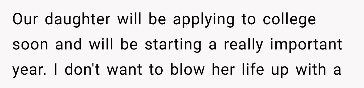 Our daughter will be applying to college soon and will be starting a really important year. I don't want to blow her life up with a