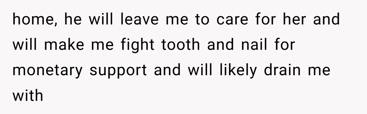 home, he will leave me to care for her and will make me fight tooth and nail for monetary support and will likely drain me with