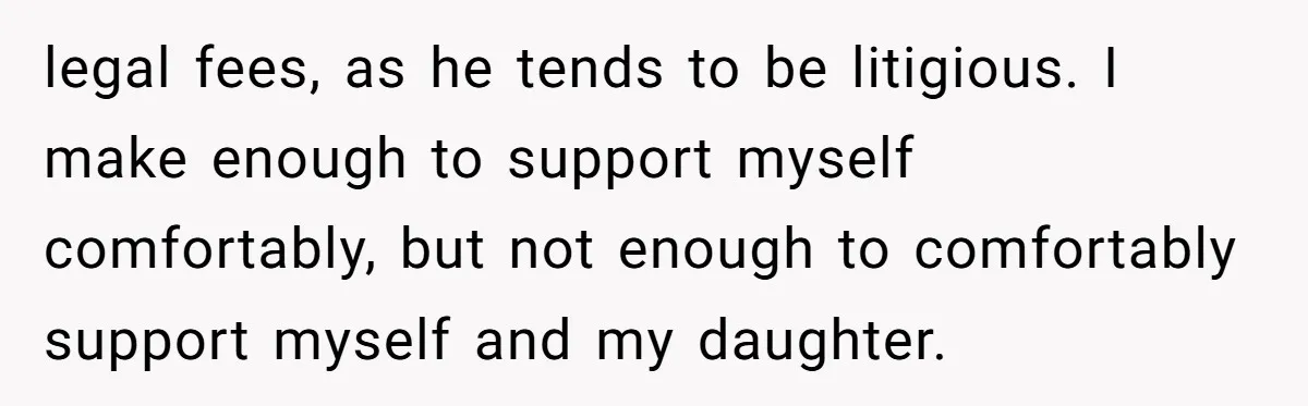 legal fees, as he tends to be litigious. I make enough to support myself comfortably, but not enough to comfortably support myself and my daughter.