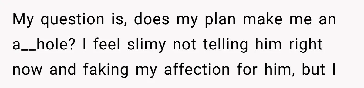 My question is, does my plan make me an a__hole? I feel slimy not telling him right now and faking my affection for him, but I