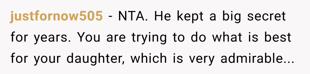 justfornow505 − NTA. He kept a big secret for years. You are trying to do what is best for your daughter, which is very admirable...