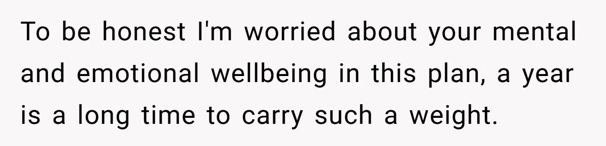 To be honest I'm worried about your mental and emotional wellbeing in this plan, a year is a long time to carry such a weight.