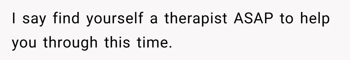 I say find yourself a therapist ASAP to help you through this time.