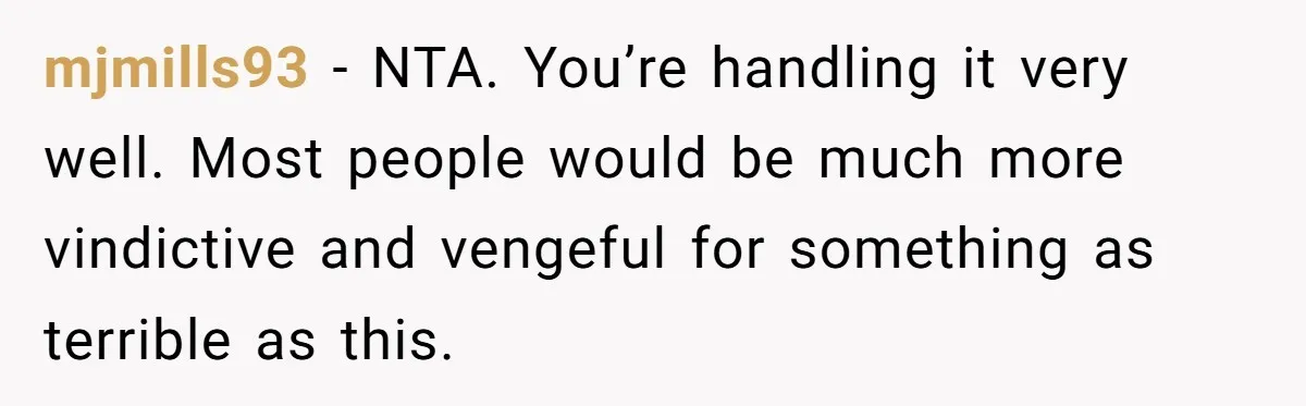 mjmills93 − NTA. You’re handling it very well. Most people would be much more vindictive and vengeful for something as terrible as this.