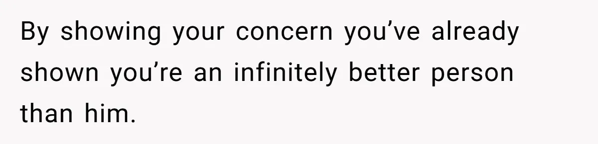 By showing your concern you’ve already shown you’re an infinitely better person than him.