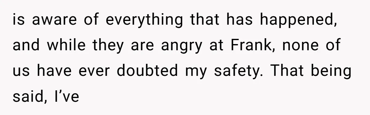 is aware of everything that has happened, and while they are angry at Frank, none of us have ever doubted my safety. That being said, I’ve