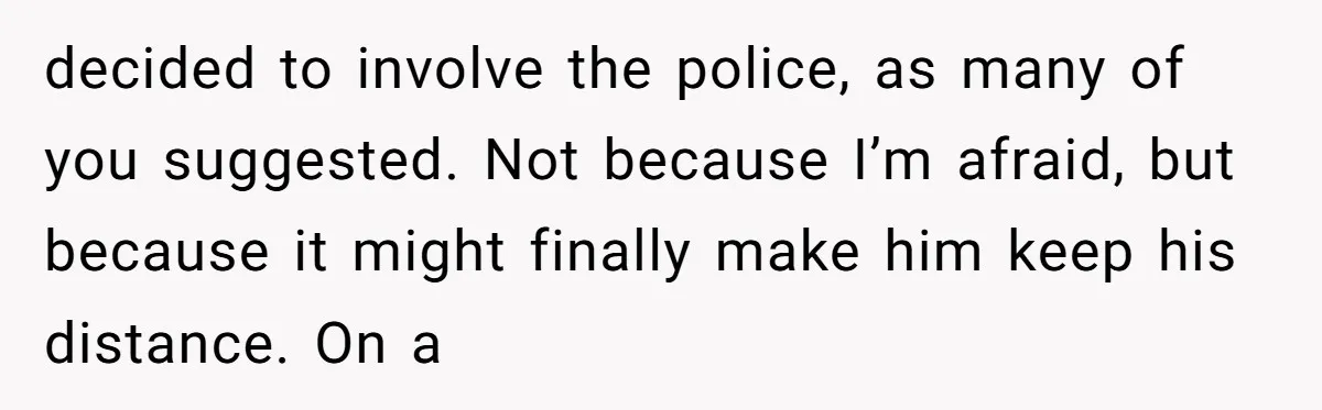 decided to involve the police, as many of you suggested. Not because I’m afraid, but because it might finally make him keep his distance. On a