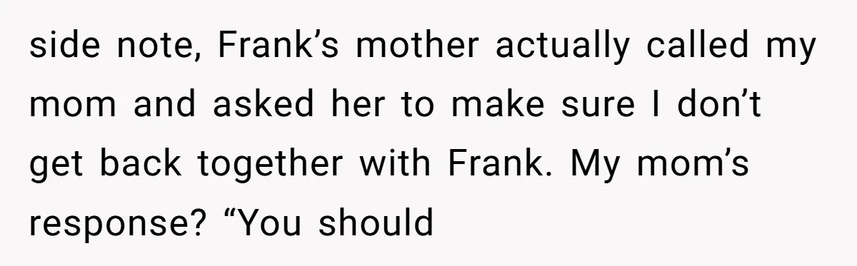 side note, Frank’s mother actually called my mom and asked her to make sure I don’t get back together with Frank. My mom’s response? “You should