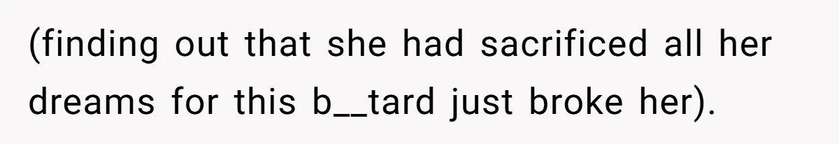 (finding out that she had sacrificed all her dreams for this b__tard just broke her).