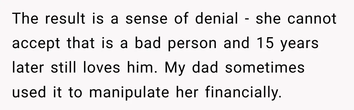 The result is a sense of denial - she cannot accept that is a bad person and 15 years later still loves him. My dad sometimes used it to manipulate...