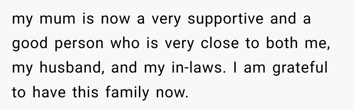 my mum is now a very supportive and a good person who is very close to both me, my husband, and my in-laws. I am grateful to have this family...