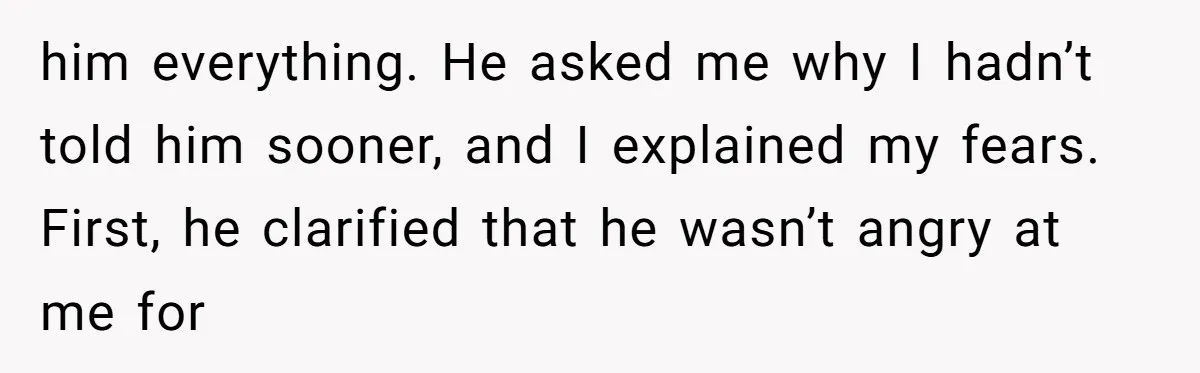 him everything. He asked me why I hadn’t told him sooner, and I explained my fears. First, he clarified that he wasn’t angry at me for