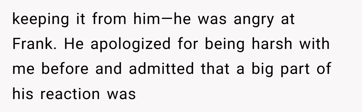keeping it from him—he was angry at Frank. He apologized for being harsh with me before and admitted that a big part of his reaction was
