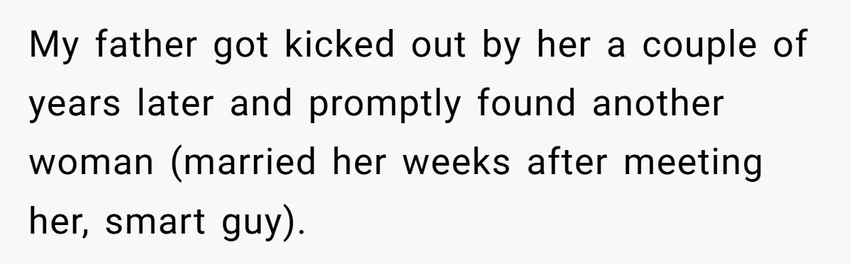 My father got kicked out by her a couple of years later and promptly found another woman (married her weeks after meeting her, smart guy).