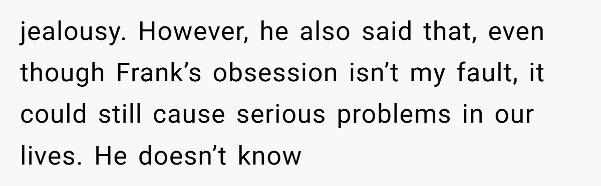 jealousy. However, he also said that, even though Frank’s obsession isn’t my fault, it could still cause serious problems in our lives. He doesn’t know