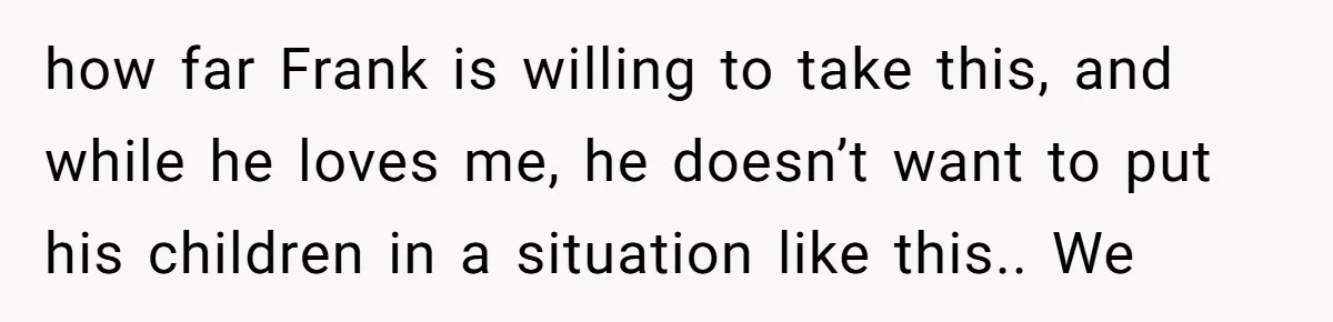 how far Frank is willing to take this, and while he loves me, he doesn’t want to put his children in a situation like this.. We