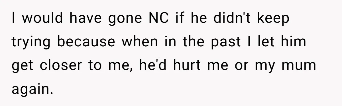 I would have gone NC if he didn't keep trying because when in the past I let him get closer to me, he'd hurt me or my mum again.
