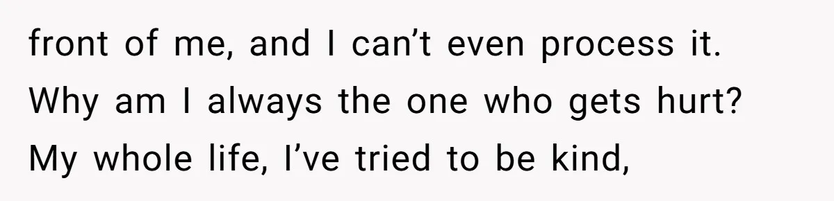 front of me, and I can’t even process it. Why am I always the one who gets hurt? My whole life, I’ve tried to be kind,