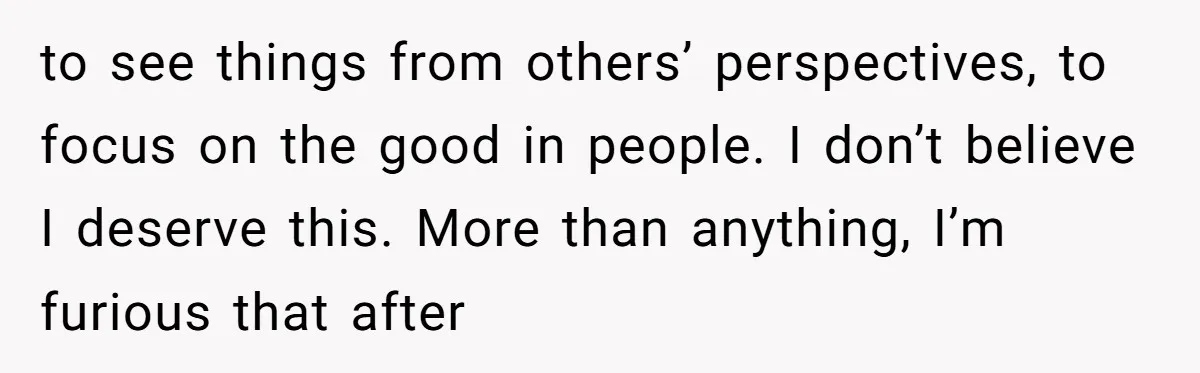 to see things from others’ perspectives, to focus on the good in people. I don’t believe I deserve this. More than anything, I’m furious that after