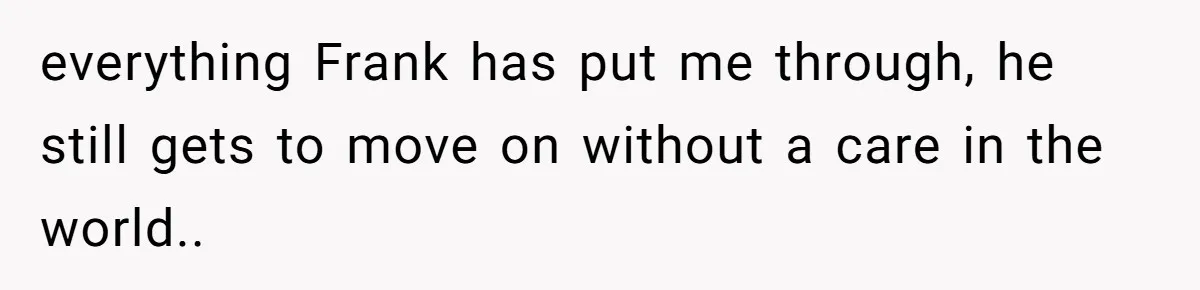 everything Frank has put me through, he still gets to move on without a care in the world..