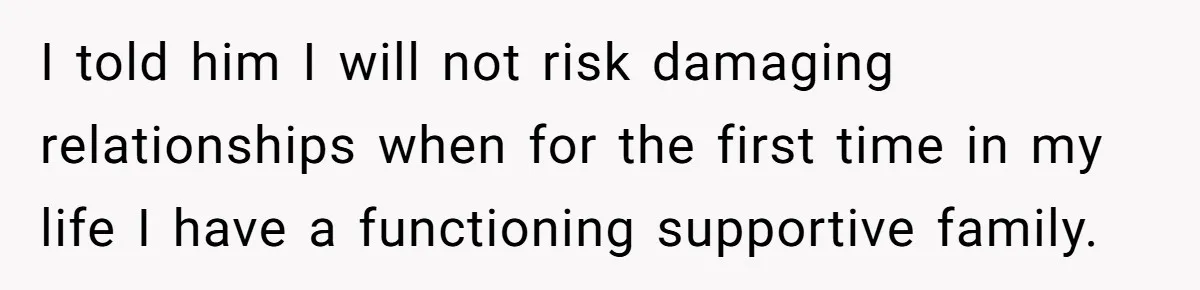 I told him I will not risk damaging relationships when for the first time in my life I have a functioning supportive family.