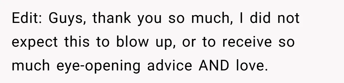 Edit: Guys, thank you so much, I did not expect this to blow up, or to receive so much eye-opening advice AND love.