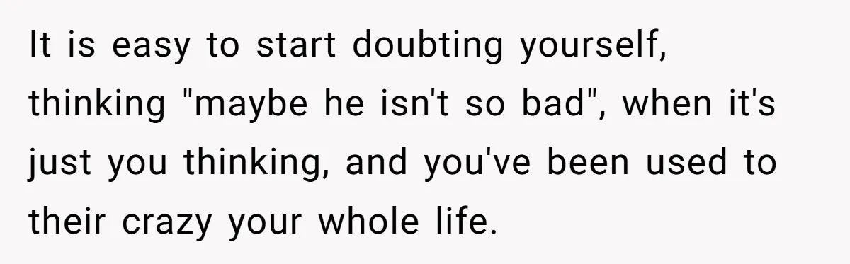 It is easy to start doubting yourself, thinking "maybe he isn't so bad", when it's just you thinking, and you've been used to their crazy your whole life.
