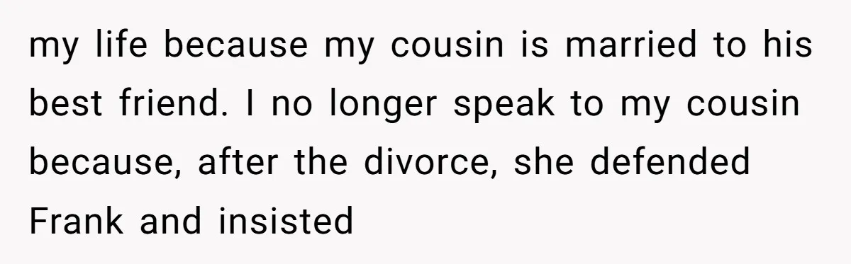 my life because my cousin is married to his best friend. I no longer speak to my cousin because, after the divorce, she defended Frank and insisted