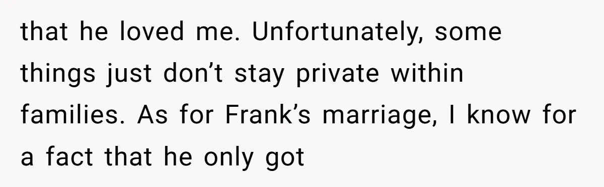 that he loved me. Unfortunately, some things just don’t stay private within families. As for Frank’s marriage, I know for a fact that he only got