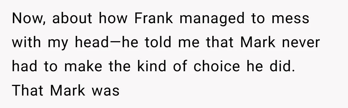 Now, about how Frank managed to mess with my head—he told me that Mark never had to make the kind of choice he did. That Mark was