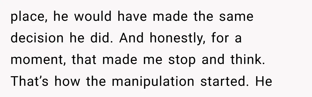 place, he would have made the same decision he did. And honestly, for a moment, that made me stop and think. That’s how the manipulation started. He