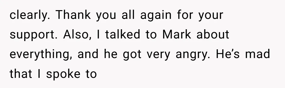 clearly. Thank you all again for your support. Also, I talked to Mark about everything, and he got very angry. He’s mad that I spoke to