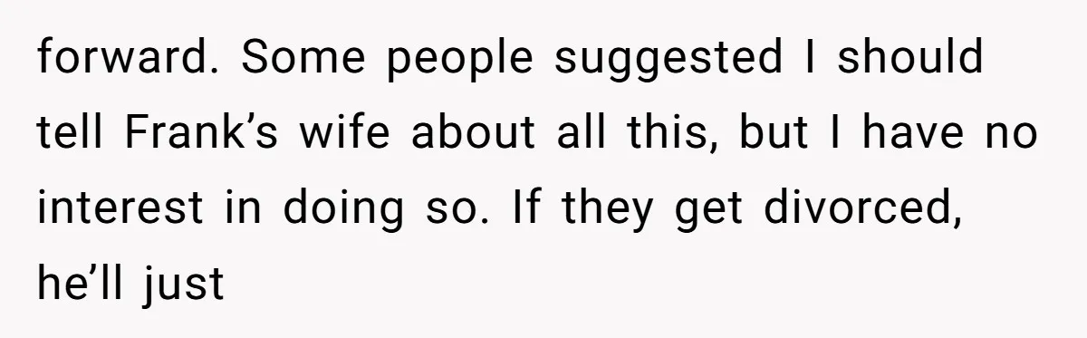 forward. Some people suggested I should tell Frank’s wife about all this, but I have no interest in doing so. If they get divorced, he’ll just