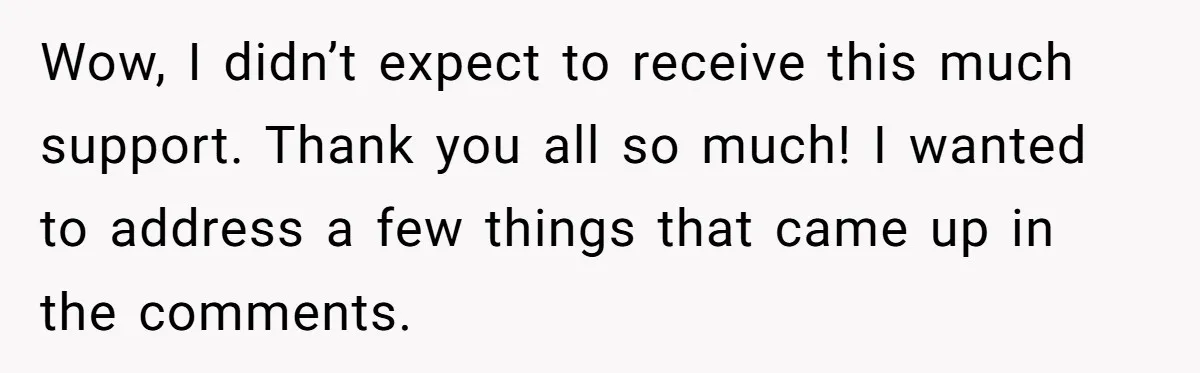 Wow, I didn’t expect to receive this much support. Thank you all so much! I wanted to address a few things that came up in the comments.