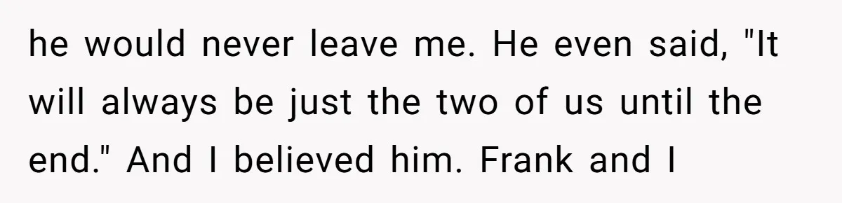 he would never leave me. He even said, "It will always be just the two of us until the end." And I believed him. Frank and I