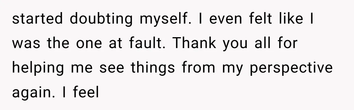 started doubting myself. I even felt like I was the one at fault. Thank you all for helping me see things from my perspective again. I feel