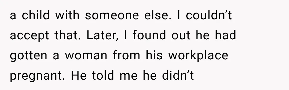 a child with someone else. I couldn’t accept that. Later, I found out he had gotten a woman from his workplace pregnant. He told me he didn’t