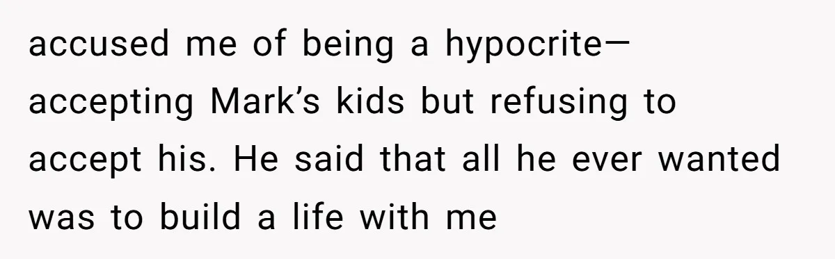 accused me of being a hypocrite—accepting Mark’s kids but refusing to accept his. He said that all he ever wanted was to build a life with me
