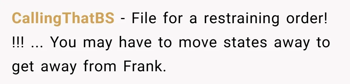 CallingThatBS − File for a restraining order! !!! ... You may have to move states away to get away from Frank.
