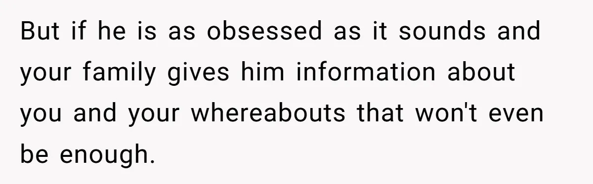 But if he is as obsessed as it sounds and your family gives him information about you and your whereabouts that won't even be enough.