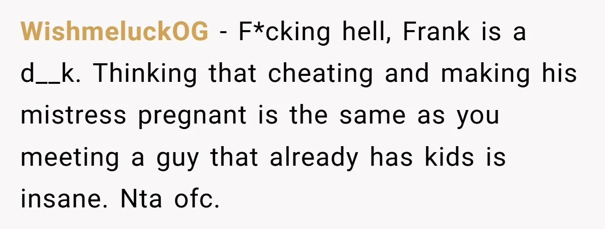 WishmeluckOG − F*cking hell, Frank is a d__k. Thinking that cheating and making his mistress pregnant is the same as you meeting a guy that already has kids is insane....